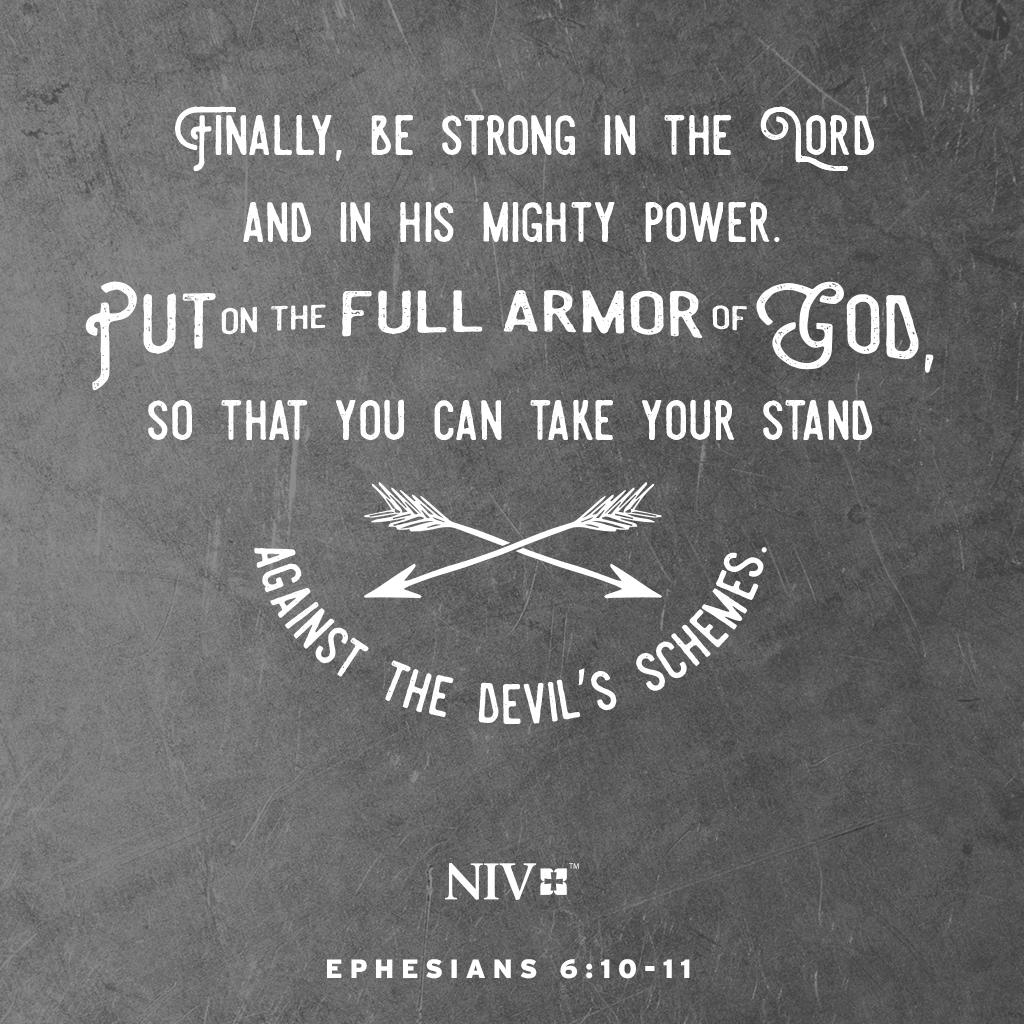 Finally, be strong in the Lord and in his mighty power. Put on the full armor of God, so that you can take your stand against the devil’s schemes. Ephesians 6:10-11 