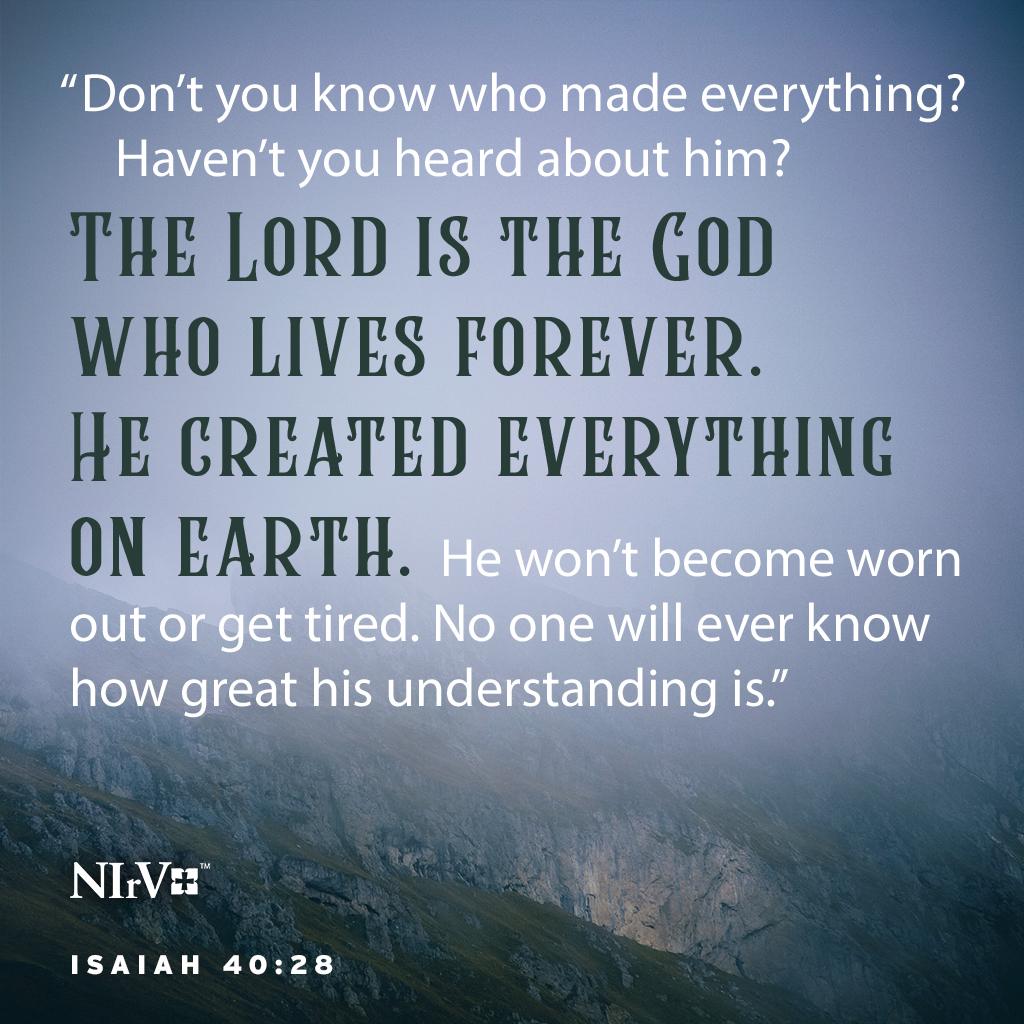 Don’t you know who made everything? Haven’t you heard about him? The Lord is the God who lives forever. He created everything on earth. He won’t become worn out or get tired. No one will ever know how great his understanding is.

 Isaiah 40:28 